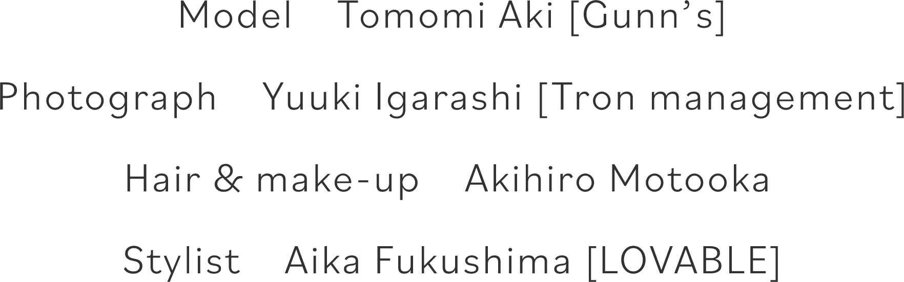 Model　Tomomi Aki [Gunn’s]   Photograph　Yuuki Igarashi [Tron management]   Hair & make-up　Akihiro Motooka    Stylist　Aika Fukushima [LOVABLE]